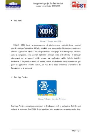 Rapport de projet de fin d’études
Année Universitaire 2015/2016
58 | P a g e
 Intel XDK
Figure 27:Logo « Intel XDK »
L'Intel® XDK fournit un environnement de développement multiplateforme complet
pour la création d'applications HTML5 hybrides pour les appareils téléphoniques et tablettes
mobiles. Applications HTML5 ne sont pas limitées à des pages Web intelligentes affichées
dans un navigateur, vous pouvez également emballer votre code HTML5 et déployer
directement sur un appareil mobile comme une application mobile hybride installée
localement. Cela permet d'utiliser les mêmes canaux de distribution et de monétisation que
pour les applications mobiles natives, en plus de la même expérience d'installation de
l'application et le lancement.
 Intel App Preview
Figure 28:Logo « Intel App Preview »
Intel App Preview permet aux concepteurs et développeurs web et applications hybrides qui
utilisent le processeur Intel XDK de pré visualiser leurs applications sur des appareils réels.
 