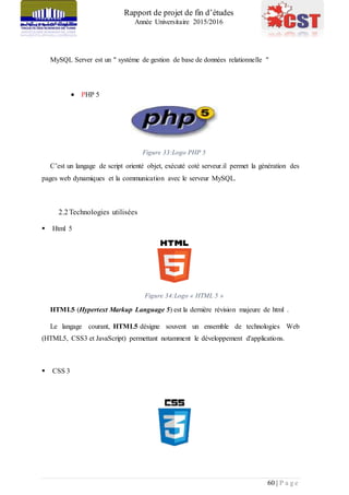 Rapport de projet de fin d’études
Année Universitaire 2015/2016
60 | P a g e
MySQL Server est un " système de gestion de base de données relationnelle "
 PHP 5
Figure 33:Logo PHP 5
C’est un langage de script orienté objet, exécuté coté serveur.il permet la génération des
pages web dynamiques et la communication avec le serveur MySQL.
2.2 Technologies utilisées
 Html 5
Figure 34:Logo « HTML 5 »
HTML5 (Hypertext Markup Language 5) est la dernière révision majeure de html .
Le langage courant, HTML5 désigne souvent un ensemble de technologies Web
(HTML5, CSS3 et JavaScript) permettant notamment le développement d'applications.
 CSS 3
 