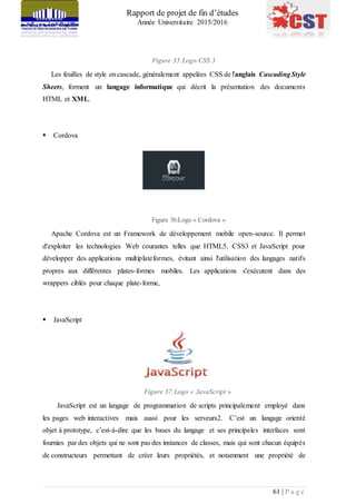 Rapport de projet de fin d’études
Année Universitaire 2015/2016
61 | P a g e
Figure 35:Logo CSS 3
Les feuilles de style en cascade, généralement appelées CSS de l'anglais CascadingStyle
Sheets, forment un langage informatique qui décrit la présentation des documents
HTML et XML.
 Cordova
Figure 36:Logo « Cordova »
Apache Cordova est un Framework de développement mobile open-source. Il permet
d'exploiter les technologies Web courantes telles que HTML5, CSS3 et JavaScript pour
développer des applications multiplateformes, évitant ainsi l'utilisation des langages natifs
propres aux différentes plates-formes mobiles. Les applications s'exécutent dans des
wrappers ciblés pour chaque plate-forme,
 JavaScript
Figure 37:Logo « JavaScript »
JavaScript est un langage de programmation de scripts principalement employé dans
les pages web interactives mais aussi pour les serveurs2. C’est un langage orienté
objet à prototype, c’est-à-dire que les bases du langage et ses principales interfaces sont
fournies par des objets qui ne sont pas des instances de classes, mais qui sont chacun équipés
de constructeurs permettant de créer leurs propriétés, et notamment une propriété de
 