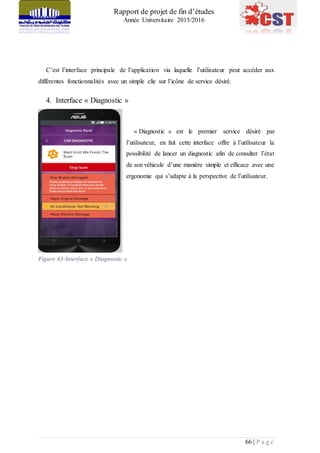 Rapport de projet de fin d’études
Année Universitaire 2015/2016
66 | P a g e
C’est l’interface principale de l’application via laquelle l’utilisateur peut accéder aux
différentes fonctionnalités avec un simple clic sur l’icône de service désiré.
4. Interface « Diagnostic »
« Diagnostic » est le premier service désiré par
l’utilisateur, en fait cette interface offre à l’utilisateur la
possibilité de lancer un diagnostic afin de consulter l’état
de son véhicule d’une manière simple et efficace avec une
ergonomie qui s’adapte à la perspective de l’utilisateur.
Figure 43:Interface « Diagnostic »
 