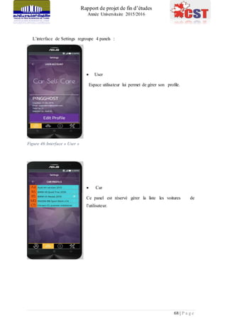 Rapport de projet de fin d’études
Année Universitaire 2015/2016
68 | P a g e
L’interface de Settings regroupe 4 panels :
 User
Espace utilisateur lui permet de gérer son profile.
Figure 46:Interface » User »
 Car
Ce panel est réservé gérer la liste les voitures de
l’utilisateur.
 