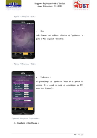 Rapport de projet de fin d’études
Année Universitaire 2015/2016
69 | P a g e
Figure 47:Interface « Car »
 Help
Afin d’assurer une meilleure utilisation de l’application, le
panel d’Aide va guider l’utilisateur.
Figure 48:Interface « Help »
 Preferences :
Le paramétrage de l’application passe par la gestion du
contenu de ce panel, on parle de paramétrage de BT,
connexion de données,
Figure 49:Interface « Preferences »
9. Interface « Dashboard »
 