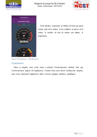 Rapport de projet de fin d’études
Année Universitaire 2015/2016
70 | P a g e
Cette interface représente un tableau de bord qui parait
comme celui de la voiture, il sert à afficher la vitesse de la
voiture, le nombre de tour de moteur par minute, la
température.
Figure 50:Interface » Dashboard »
Conclusion
Dans ce chapitre, nous avons réussi à préciser l’environnement matériel ainsi que
l’environnement logiciel de l’application. Comme nous avons décrit l’architecture adoptée,
nous avons représenté l’application finale à travers quelques interfaces graphiques.
 