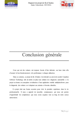 Rapport de projet de fin d’études
Année Universitaire 2015/2016
71 | P a g e
Conclusion générale
Ceux qui ont des voitures ont toujours besoin d’être informés sur leurs états afin
d’assurer le bon fonctionnement et la performance à chaque utilisation.
Dans ce contexte, ce projet de fin d’études s’est déroulé au sein de la société Canadian
Software Technology afin de mettre en place une solution de « diagnostic automobile ». Ce
projet se résume en conception et réalisation d’une application mobile multiplateforme pour
le diagnostic des voitures en s’adaptant aux attentes et besoins clientèles.
Ce projet était une bonne occasion pour vivre la première expérience dans la vie
professionnelle. Il nous a apporté de nouvelles connaissances qui nous ont permis
d’approfondir les compétences que nous avons acquises tout au long de notre cursus
universitaire.
 