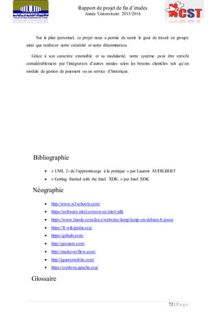 Rapport de projet de fin d’études
Année Universitaire 2015/2016
72 | P a g e
Sur le plan personnel, ce projet nous a permis de sentir le gout de travail en groupe
ainsi que renforcer notre créativité et notre détermination.
Grâce à son caractère extensible et sa modularité, notre système peut être enrichi
considérablement par l’intégration d’autres moules selon les besoins clientèles tels qu’un
module de gestion de paiement ou un service d’historique.
Bibliographie
 « UML 2- de l’apprentissage à la pratique » par Laurent AUDILBERT
 « Getting Started with the Intel. XDK. » par Intel XDK
Néographie
 http://www.w3schools.com/
 https://software.intel.com/en-us/intel-xdk
 https://www.linode.com/docs/websites/lamp/lamp-on-debian-8-jessie
 https://fr.wikipedia.org/
 https://github.com/
 http://qnimate.com/
 http://stackoverflow.com/
 http://jquerymobile.com/
 https://cordova.apache.org/
Glossaire
 