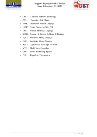 Rapport de projet de fin d’études
Année Universitaire 2015/2016
73 | P a g e
 CST : Canadian Software Technology
 CSS : Cascading Style Sheets
 HTML : HyperText Markup Language
 LAMP : Linux Apache MySQL PHP
 UML : Unified Modeling Language
 SGBD : Système de Gestion de Bases de Données
 SQL : Structured Query Language
 JSON : JavaScript Object Notation
 Ajax : Asynchrones JavaScript and XML
 MVC : Model-View-Controller
 GPS : Global Positioning System
 PHP : HyperText Préprocesseur
 