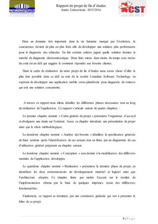 Rapport de projet de fin d’études
Année Universitaire 2015/2016
8 | P a g e
Dans un domaine très important dans la vie humaine marqué par l’évolution, la
concurrence devient de plus en plus forte afin de développer une solution plus performante
pour le diagnostic des véhicules. En fait certains critères jugent quelle solution domine le
marché du diagnostic électromécanique. Donc faire mieux dans moins du temps avec moins
du coût est un défi qui suggère le comment répondre aux besoins clientes.
Dans le cadre de réalisation de notre projet de fin d’études nous avons choisi d’aller le
plus loin possible dans ce défi au sein de la société Canadian Software Technology en
espérant de développer une application mobile cross-plateforme pour diagnostic de voitures
qui soit une solution concurrente.
A travers ce rapport nous allons détailler les différentes phases nécessaires tout au long
de réalisation de l’application. Ce rapport s’articule autour de quatre chapitres :
Le premier chapitre nommé « Cadre général du projet » présentera l’organisme d’accueil
et divulguera une étude sur l’existant. Aussi, ce chapitre introduira une présentation de projet
ainsi que le choix méthodologique.
Le deuxième chapitre nommé « Analyse des besoins » détaillera la spécification générale
de futur système après l’identification de ses acteurs tout en finira par un diagramme de cas
d’utilisation général préparant au chapitre suivant.
Le troisième chapitre nommé « Conception » sera destiné à la modélisation des différents
modules de l’application développée
Le quatrième chapitre nommé « Réalisation » présentera la dernière phase de projet, en
identifiant les deux environnements de développement matériel et logiciel ainsi que
l’architecture adoptée. Ce chapitre finira par mettre l’accent sur le résultat de
l’implémentation obtenu par le biais de quelques imprimes écran des différentes
fonctionnalités.
Finalement, ce rapport se terminera par une conclusion générale qui sert à présenter le
bilan de ce projet.
 
