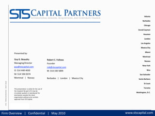 STS Capital Partners |                                                                                         Atlanta
                                    international mergers | acquisitions                                         | advisory                      Barbados

                                                                                                                                                  Chicago

                                                                                                                                            Grand Cayman

                                                                                                                                                  Houston

                                                                                                                                                   London

                                                                                                                                               Los Angeles

                                                                                                                                               Mexico City

                                                                                                                                                   Miami
                                         Presented by:
                                                                                                                                                 Montreal
                                         Guy G. Beaudry                                 Robert C. Follows
                                                                                                                                                   Nassau
                                         Managing Director                              Founder
                                                                                                                                                 New York
                                         guy@stscapital.com                             rob@stscapital.com
                                         O: 514 448 4650                                M: 314 330 5899                                              Nice

                                         M: 514 594 0374                                                                                      San Salvador
                                         Montreal   |   Nassau                          Barbados   |   London   |   Mexico City             Santa Barbara
  STS ‐ FIRM OVERVIEW – MAY 2010




                                                                                                                                                  St‐Louis

                                         This presentation  is solely for the use of 
                                                                                                                                                  Toronto
                                         the recipient No part of it may be 
                                         circulated, quoted  or reproduced  for                                                           Washington, D.C.
                                         distribution outside the client 
                                         organization without prior written 
                                         approval from STS Capital.




                                   SOURCE: STS ANALYSIS

      SLIDE 1                                                                                                    PROPRIETARY          www.stscapital.com
Firm Overview   |   Confidential   |   May 2010                                                                                   www.stscapital.com
 