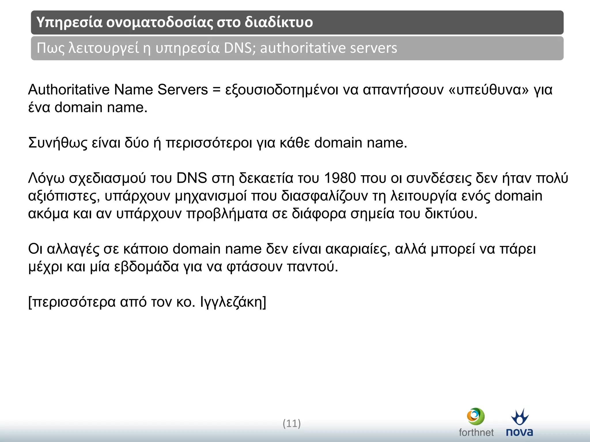 Title
(11)
Πωσ λειτουργεί η υπηρεςία DNS; authoritative servers
Υπηρεςία ονοματοδοςίασ ςτο διαδίκτυο
Authoritative Name Servers = εμνπζηνδνηεκέλνη λα απαληήζνπλ «ππεύζπλα» γηα
έλα domain name.
Σπλήζωο είλαη δύν ή πεξηζζόηεξνη γηα θάζε domain name.
Λόγω ζρεδηαζκνύ ηνπ DNS ζηε δεθαεηία ηνπ 1980 πνπ νη ζπλδέζεηο δελ ήηαλ πνιύ
αμηόπηζηεο, ππάξρνπλ κεραληζκνί πνπ δηαζθαιίδνπλ ηε ιεηηνπξγία ελόο domain
αθόκα θαη αλ ππάξρνπλ πξνβιήκαηα ζε δηάθνξα ζεκεία ηνπ δηθηύνπ.
Οη αιιαγέο ζε θάπνην domain name δελ είλαη αθαξηαίεο, αιιά κπνξεί λα πάξεη
κέρξη θαη κία εβδνκάδα γηα λα θηάζνπλ παληνύ.
[πεξηζζόηεξα από ηνλ θν. Ιγγιεδάθε]
 