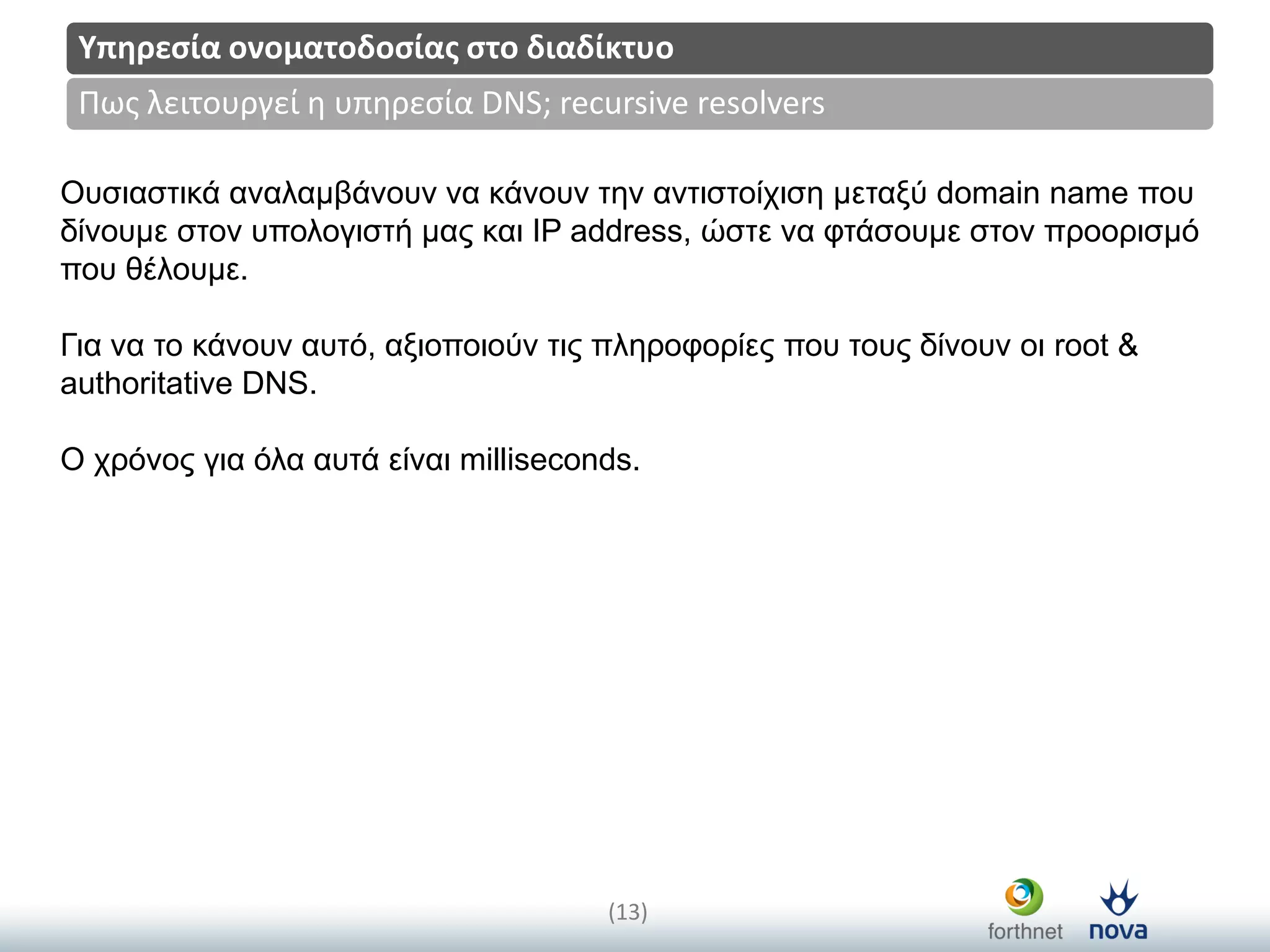 Title
(13)
Πωσ λειτουργεί η υπηρεςία DNS; recursive resolvers
Υπηρεςία ονοματοδοςίασ ςτο διαδίκτυο
Οπζηαζηηθά αλαιακβάλνπλ λα θάλνπλ ηελ αληηζηνίρηζε κεηαμύ domain name πνπ
δίλνπκε ζηνλ ππνινγηζηή καο θαη IP address, ώζηε λα θηάζνπκε ζηνλ πξννξηζκό
πνπ ζέινπκε.
Γηα λα ην θάλνπλ απηό, αμηνπνηνύλ ηηο πιεξνθνξίεο πνπ ηνπο δίλνπλ νη root &
authoritative DNS.
Ο ρξόλνο γηα όια απηά είλαη milliseconds.
 