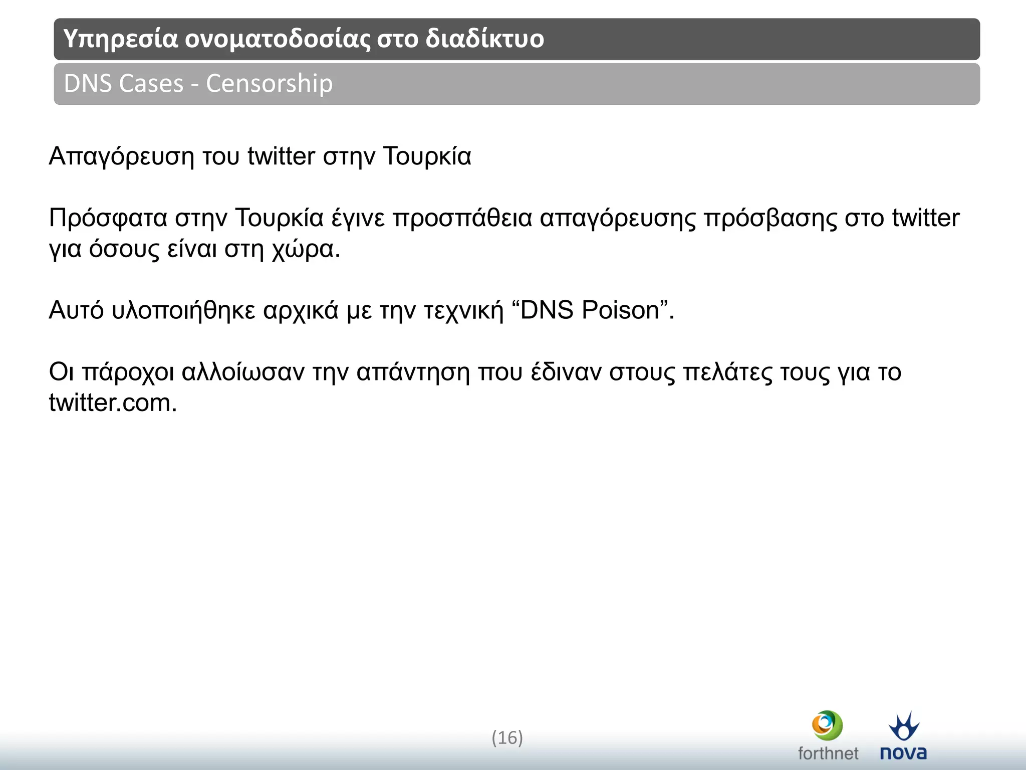 Title
(16)
DNS Cases - Censorship
Υπηρεςία ονοματοδοςίασ ςτο διαδίκτυο
Απαγόξεπζε ηνπ twitter ζηελ Τνπξθία
Πξόζθαηα ζηελ Τνπξθία έγηλε πξνζπάζεηα απαγόξεπζεο πξόζβαζεο ζην twitter
γηα όζνπο είλαη ζηε ρώξα.
Απηό πινπνηήζεθε αξρηθά κε ηελ ηερληθή “DNS Poison”.
Οη πάξνρνη αιινίωζαλ ηελ απάληεζε πνπ έδηλαλ ζηνπο πειάηεο ηνπο γηα ην
twitter.com.
 
