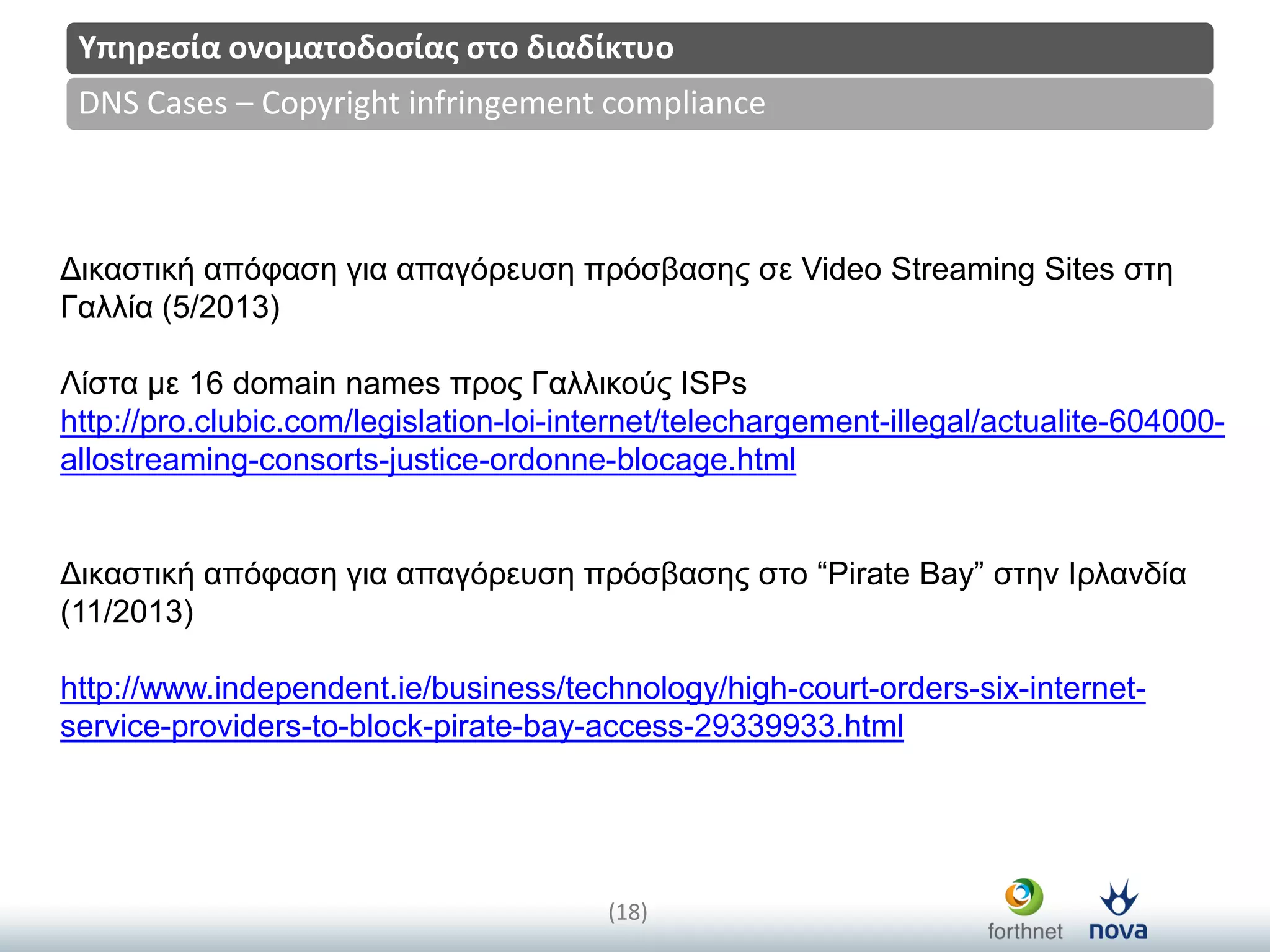 Title
(18)
DNS Cases – Copyright infringement compliance
Υπηρεςία ονοματοδοςίασ ςτο διαδίκτυο
Δηθαζηηθή απόθαζε γηα απαγόξεπζε πξόζβαζεο ζε Video Streaming Sites ζηε
Γαιιία (5/2013)
Λίζηα κε 16 domain names πξνο Γαιιηθνύο ISPs
http://pro.clubic.com/legislation-loi-internet/telechargement-illegal/actualite-604000-
allostreaming-consorts-justice-ordonne-blocage.html
Δηθαζηηθή απόθαζε γηα απαγόξεπζε πξόζβαζεο ζην “Pirate Bay” ζηελ Ιξιαλδία
(11/2013)
http://www.independent.ie/business/technology/high-court-orders-six-internet-
service-providers-to-block-pirate-bay-access-29339933.html
 