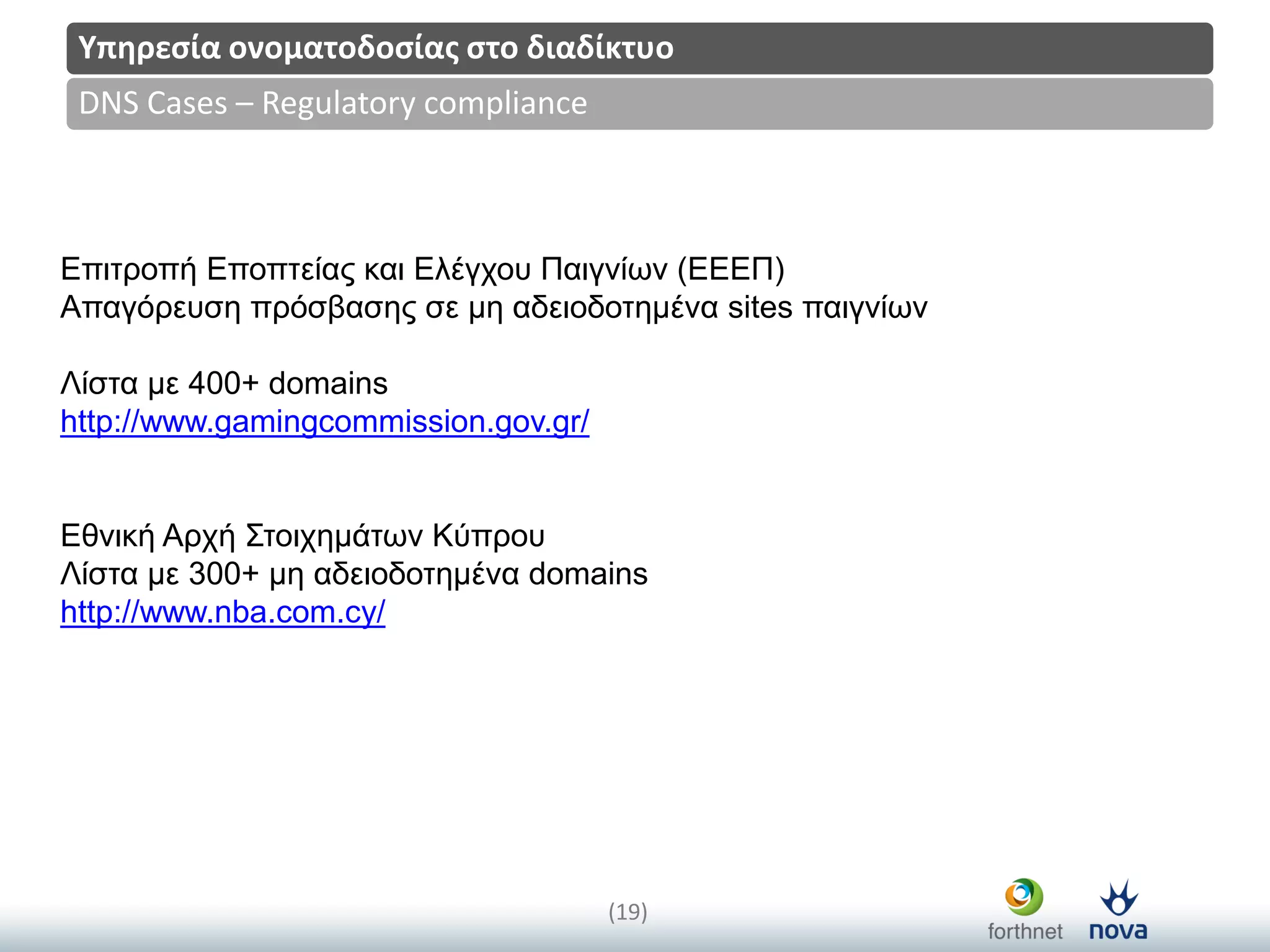 Title
(19)
DNS Cases – Regulatory compliance
Υπηρεςία ονοματοδοςίασ ςτο διαδίκτυο
Επηηξνπή Επνπηείαο θαη Ειέγρνπ Παηγλίωλ (ΕΕΕΠ)
Απαγόξεπζε πξόζβαζεο ζε κε αδεηνδνηεκέλα sites παηγλίωλ
Λίζηα κε 400+ domains
http://www.gamingcommission.gov.gr/
Εζληθή Αξρή Σηνηρεκάηωλ Κύπξνπ
Λίζηα κε 300+ κε αδεηνδνηεκέλα domains
http://www.nba.com.cy/
 