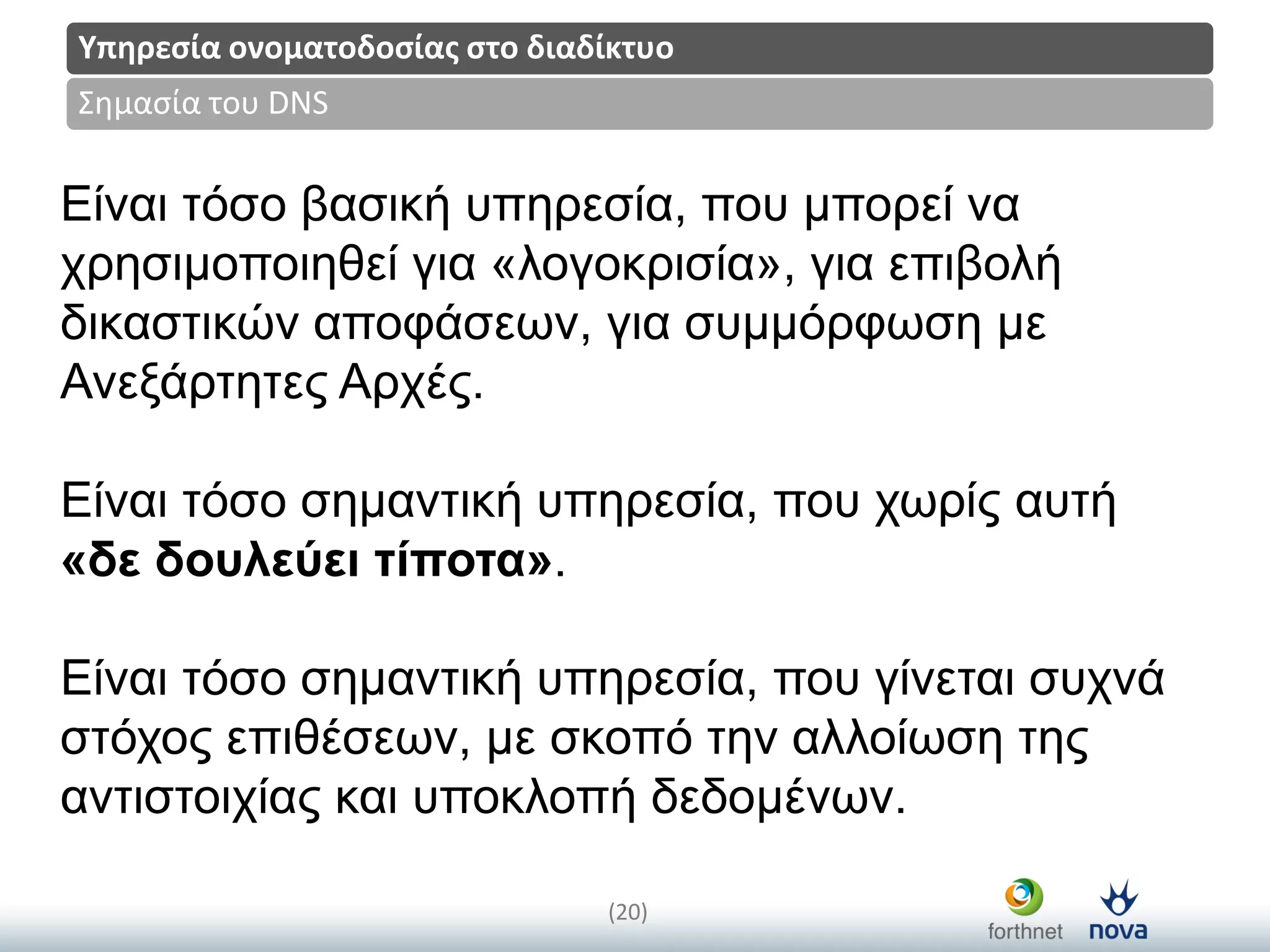 Title
(20)
Σημαςία του DNS
Υπηρεςία ονοματοδοςίασ ςτο διαδίκτυο
Είλαη ηόζν βαζηθή ππεξεζία, πνπ κπνξεί λα
ρξεζηκνπνηεζεί γηα «ινγνθξηζία», γηα επηβνιή
δηθαζηηθώλ απνθάζεωλ, γηα ζπκκόξθωζε κε
Αλεμάξηεηεο Αξρέο.
Είλαη ηόζν ζεκαληηθή ππεξεζία, πνπ ρωξίο απηή
«δε δουλεύει ηίποηα».
Είλαη ηόζν ζεκαληηθή ππεξεζία, πνπ γίλεηαη ζπρλά
ζηόρνο επηζέζεωλ, κε ζθνπό ηελ αιινίωζε ηεο
αληηζηνηρίαο θαη ππνθινπή δεδνκέλωλ.
 