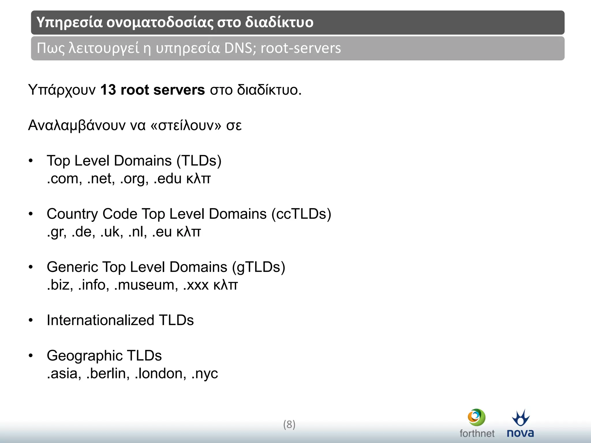 Title
(8)
Πωσ λειτουργεί η υπηρεςία DNS; root-servers
Υπηρεςία ονοματοδοςίασ ςτο διαδίκτυο
Υπάξρνπλ 13 root servers ζην δηαδίθηπν.
Αλαιακβάλνπλ λα «ζηείινπλ» ζε
• Top Level Domains (TLDs)
.com, .net, .org, .edu θιπ
• Country Code Top Level Domains (ccTLDs)
.gr, .de, .uk, .nl, .eu θιπ
• Generic Top Level Domains (gTLDs)
.biz, .info, .museum, .xxx θιπ
• Internationalized TLDs
• Geographic TLDs
.asia, .berlin, .london, .nyc
 