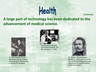 A large part of technology has been dedicated to the
advancement of medical science.
(Continued)
Sir Alexander Fleming
discovered penicillin, the
first antibiotic, in 1928.
In 1796, Edward Jenner
paved the way for modern
immunology by discovering
a vaccine for smallpox.
Dr. William Thomas Green
Morton (c. 1846) was one of the
first medical practitioners to use
anesthesia on a patient before
performing surgery.
 