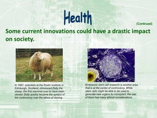 Some current innovations could have a drastic impact
on society.
(Continued)
In 1997, scientists at the Roslin Institute in
Edinburgh, Scotland, introduced Dolly the
sheep, the first mammal ever to have been
cloned. Dolly quickly became the symbol of
the controversy over the ethics of cloning.
Embryonic stem cell research is another area
that is at the center of controversy. While
stem cells might be able to be used to
generate new organs for transplant, the use
of them has many ethical considerations.
 