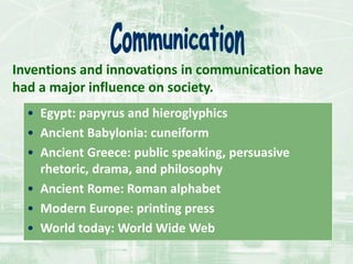 Inventions and innovations in communication have
had a major influence on society.
• Egypt: papyrus and hieroglyphics
• Ancient Babylonia: cuneiform
• Ancient Greece: public speaking, persuasive
rhetoric, drama, and philosophy
• Ancient Rome: Roman alphabet
• Modern Europe: printing press
• World today: World Wide Web
 
