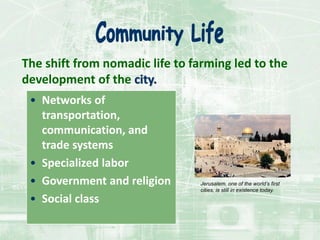 The shift from nomadic life to farming led to the
development of the city.
• Networks of
transportation,
communication, and
trade systems
• Specialized labor
• Government and religion
• Social class
Jerusalem, one of the world’s first
cities, is still in existence today.
 