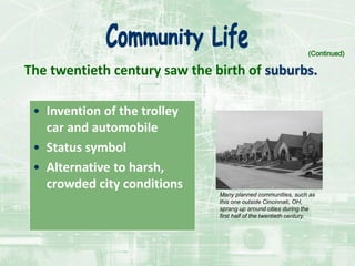 The twentieth century saw the birth of suburbs.
• Invention of the trolley
car and automobile
• Status symbol
• Alternative to harsh,
crowded city conditions
(Continued)
Many planned communities, such as
this one outside Cincinnati, OH,
sprang up around cities during the
first half of the twentieth century.
 