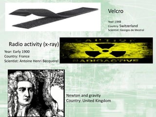 Year: 1948
Country: Switzerland
Scientist: Georges de Mestral
Velcro
Radio activity (x-ray)
Year: Early 1900
Country: France
Scientist: Antoine Henri Becquerel
Newton and gravity
Country: United Kingdom
 