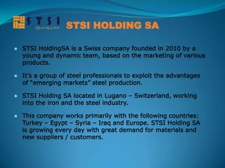 STSI HOLDING SA

● STSI HoldingSA is a Swiss company founded in 2010 by a
  young and dynamic team, based on the marketing of various
  products.

● It’s a group of steel professionals to exploit the advantages
  of “emerging markets” steel production.

● STSI Holding SA located in Lugano – Switzerland, working
  into the iron and the steel industry.

● This company works primarily with the following countries:
  Turkey – Egypt – Syria – Iraq and Europe. STSI Holding SA
  is growing every day with great demand for materials and
  new suppliers / customers.
 