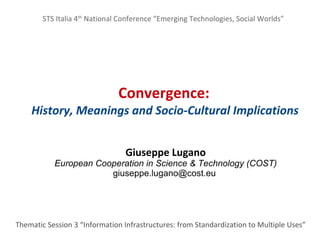 STS Italia 4th National Conference “Emerging Technologies, Social Worlds”




                              Convergence:
    History, Meanings and Socio-Cultural Implications


                                 Giuseppe Lugano
           E
           European Cooperation in Science & Technology (COST)
                       giuseppe.lugano@cost.eu




Thematic Session 3 “Information Infrastructures: from Standardization to Multiple Uses”
 