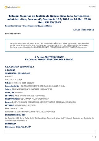 Tribunal Superior de Justicia de Galicia, Sala de lo Contencioso-
administrativo, Sección 4ª, Sentencia 102/2016 de 16 Mar. 2016,
Rec. 15125/2015
Ponente: Gómez y Díaz-Castroverde, José María.
LA LEY 35718/2016
Sentencia firme
IMPUESTO SOBRE LA RENTA DE LAS PERSONAS FÍSICAS. Base liquidable. Reducciones
de la base imponible. Por pensiones compensatorias. -- Gestión del impuesto.
Declaraciones. Liquidación. PROCEDIMIENTO ECONÓMICO-ADMINISTRATIVO. Recursos.
A Favor: CONTRIBUYENTE.
En Contra: ADMINISTRACIÓN DEL ESTADO.
T.S.X.GALICIA CON/AD SEC.4
A CORUÑA
SENTENCIA: 00102/2016
- N11600
PLAZA GALICIA S/N
N.I.G: 15030 33 3 2015 0000290
Procedimiento : PO PROCEDIMIENTO ORDINARIO 0015125 /2015 /
Sobre: ADMINISTRACION TRIBUTARIA Y FINANCIERA
De D./ña. Cornelio
LETRADO JOSE ANTONIO PEREZ FERNANDEZ
PROCURADOR D./Dª. MARIA PILAR CASTRO REY
Contra D./Dª. TRIBUNAL ECONOMICO-ADMINISTRATIVO REGIONAL DE GALICIA
LETRADO ABOGADO DEL ESTADO
PROCURADOR D./Dª.
PONENTE: D. JOSE MARIA GOMEZ Y DIAZ CASTROVERDE
EN NOMBRE DEL REY
La Sección 004 de la Sala de lo Contencioso-Administrativo del Tribunal Superior de Justicia de
Galicia ha pronunciado la
SENTENCIA
Ilmos./as. Sres./as. D./Dª
01/12/2016
1 / 6
 