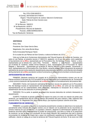 1
Roj: STSJ ICAN 649/2013
Id Cendoj: 35016330012013100019
Órgano: Tribunal Superior de Justicia. Sala de lo Contencioso
Sede: Palmas de Gran Canaria (Las)
Sección: 1
Nº de Recurso: 168/2012
Nº de Resolución: 42/2013
Procedimiento: Recurso de Apelación
Ponente: JAIME BORRAS MOYA
Tipo de Resolución: Sentencia
SENTENCIA
Ilmos. Sres.
Presidente: Don César García Otero.
Magistrados: Don Jaime Borrás Moya.
Doña Inmaculada Rodríguez Falcón.
En la ciudad de Las Palmas de Gran Canaria, a catorce de febrero de 2.013.
Visto por la Sala de lo Contencioso Administrativo del Tribunal Superior de Justicia de Canarias, con
sede en Las Palmas, el presente recurso nº.168/2.012, apelación, en el que son partes, como apelantes,
el Ayuntamiento de La Oliva, representado por la Procuradora Sra. De Santiago Cuesta, Sabino y otros,
representados por la letrada Sra. Laine Ortiz, Fernando , Melchor y Jose Ramón , representados
por el letrado Sr. Gutiérrez, Ubaldo Armas Robayna y otros, representados por el Procurador Sr. Ojeda
Delgado, y Bienvenido , representado por el letrado Sr. Monroy Alfonso, y como apelada, Gumersindo y
otros, representados por la Procuradora Sra. Díaz Muñoz, versando el litigio sobre impugnación de sentencia
estimatoria de recurso contra resolución desestimando presuntamente reposición contra decreto de la Alcaldía
del Ayuntamiento de La Oliva acordando nombrar funcionarios en prácticas como bombero conductor grupo D.
ANTECEDENTES DE HECHO.
PRIMERO. Mediante sentencia del Juzgado de lo Contencioso Administrativo número uno de Las
Palmas de fecha 23 de enero de 2.012 se estimó el recurso interpuesto por la representación de Gumersindo
y otros contra la resolución del Ayuntamiento de La Oliva indicada en el encabezamiento del presente fallo.
SEGUNDO. Frente a tal resolución estimatoria se interpuso recurso de apelación por la Procuradora
Sra. De Santiago Cuesta en representación del Ayuntamiento de La Oliva, así como por las respectivas
representaciones de los codemandados antes reseñados, interesando la revocación de la misma y la
desestimación del recurso deducido en primera instancia.
TERCERO. Por su parte, la apelada se opuso a los recursos deducidos de contrario interesando su
desestimación.
CUARTO. Finalizado el periodo probatorio se trajeron los autos a la vista con citación de partes para
sentencia, con señalamiento del día ocho de febrero del presente año para votación y fallo, habiendo sido
ponente el Ilmo. Sr. Magistrado Don Jaime Borrás Moya, que expresa el parecer unánime de la Sala.
FUNDAMENTOS DE DERECHO.
PRIMERO. La cuestión a discernir en el presente procedimiento consiste en determinar si la resolución
parcialmente antes indicada del Juzgado número uno en relación con la pretensión de los recurrentes en
primera instancia de que se trata es o no ajustada a derecho, alegando la administración apelante que la
sentencia recurrida aplicó indebidamente la prueba de presunciones, que tiene su límite en la presunción
de inocencia, ya que se llega a la conclusión de que existió filtración del cuestionario tipo test a diversos
concursantes sin evidencia de ningún tipo y pese a la certificación expedida por la secretaria del Tribunal
calificador, citando en apoyo de su tesis la sentencia del Tribunal Supremo de fecha 18 de enero de 2.006
 