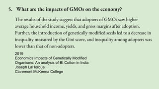 The results of the study suggest that adopters of GMOs saw higher
average household income, yields, and gross margins after adoption.
Further, the introduction of genetically modified seeds led to a decrease in
inequality measured by the Gini score, and inequality among adopters was
lower than that of non-adopters.
2019
Economics Impacts of Genetically Modified
Organisms: An analysis of Bt Cotton in India
Joseph LaHorgue
Claremont McKenna College
5. What are the impacts of GMOs on the economy?
 