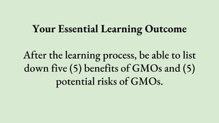 Your Essential Learning Outcome
After the learning process, be able to list
down five (5) benefits of GMOs and (5)
potential risks of GMOs.
 