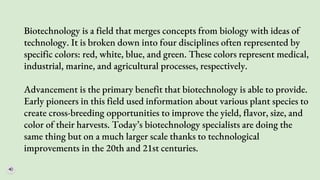 Biotechnology is a field that merges concepts from biology with ideas of
technology. It is broken down into four disciplines often represented by
specific colors: red, white, blue, and green. These colors represent medical,
industrial, marine, and agricultural processes, respectively.
Advancement is the primary benefit that biotechnology is able to provide.
Early pioneers in this field used information about various plant species to
create cross-breeding opportunities to improve the yield, flavor, size, and
color of their harvests. Today’s biotechnology specialists are doing the
same thing but on a much larger scale thanks to technological
improvements in the 20th and 21st centuries.
 
