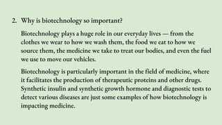 2. Why is biotechnology so important?
Biotechnology plays a huge role in our everyday lives — from the
clothes we wear to how we wash them, the food we eat to how we
source them, the medicine we take to treat our bodies, and even the fuel
we use to move our vehicles.
Biotechnology is particularly important in the field of medicine, where
it facilitates the production of therapeutic proteins and other drugs.
Synthetic insulin and synthetic growth hormone and diagnostic tests to
detect various diseases are just some examples of how biotechnology is
impacting medicine.
 