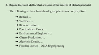 3. Beyond increased yields, what are some of the benefits of biotech products?
The following are how biotechnology applies to our everyday lives.
➔ Biofuel. ...
➔ Vaccines. ...
➔ Bioremediation. ...
➔ Pest Resistant Crops. ...
➔ Environmental Engineers. ...
➔ Cheese Production. ...
➔ Alcoholic Drinks. ...
➔ Forensic science – DNA fingerprinting
 
