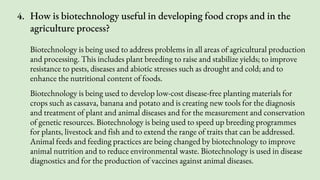 4. How is biotechnology useful in developing food crops and in the
agriculture process?
Biotechnology is being used to address problems in all areas of agricultural production
and processing. This includes plant breeding to raise and stabilize yields; to improve
resistance to pests, diseases and abiotic stresses such as drought and cold; and to
enhance the nutritional content of foods.
Biotechnology is being used to develop low-cost disease-free planting materials for
crops such as cassava, banana and potato and is creating new tools for the diagnosis
and treatment of plant and animal diseases and for the measurement and conservation
of genetic resources. Biotechnology is being used to speed up breeding programmes
for plants, livestock and fish and to extend the range of traits that can be addressed.
Animal feeds and feeding practices are being changed by biotechnology to improve
animal nutrition and to reduce environmental waste. Biotechnology is used in disease
diagnostics and for the production of vaccines against animal diseases.
 