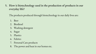 5. How is biotechnology used in the production of products in our
everyday life?
The products produced through biotechnology in our daily lives are:
1. Beer
2. Biodiesel
3. Washing detergent
4. Sugar
5. Plastics
6. Fabrics
7. Personal Care products
8. The power and heat in our homes etc.
 