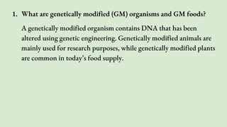 1. What are genetically modified (GM) organisms and GM foods?
A genetically modified organism contains DNA that has been
altered using genetic engineering. Genetically modified animals are
mainly used for research purposes, while genetically modified plants
are common in today’s food supply.
 