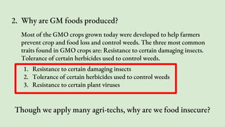 2. Why are GM foods produced?
Most of the GMO crops grown today were developed to help farmers
prevent crop and food loss and control weeds. The three most common
traits found in GMO crops are: Resistance to certain damaging insects.
Tolerance of certain herbicides used to control weeds.
1. Resistance to certain damaging insects
2. Tolerance of certain herbicides used to control weeds
3. Resistance to certain plant viruses
Though we apply many agri-techs, why are we food insecure?
 
