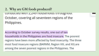 2. Why are GM foods produced?
Most of the GMO crops grown today were developed to help farmers
prevent crop and food loss and control weeds. The three most common
traits found in GMO crops are: Resistance to certain damaging insects.
Tolerance of certain herbicides used to control weeds.
1. Resistance to certain damaging insects
2. Tolerance of certain herbicides used to control weeds
3. Resistance to certain plant viruses
Though we apply many agri-techs, why are we food insecure?
 