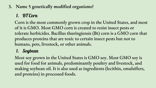 3. Name 5 genetically modified organisms?
1. BT Corn
Corn is the most commonly grown crop in the United States, and most
of it is GMO. Most GMO corn is created to resist insect pests or
tolerate herbicides. Bacillus thuringiensis (Bt) corn is a GMO corn that
produces proteins that are toxic to certain insect pests but not to
humans, pets, livestock, or other animals.
1. Soybean
Most soy grown in the United States is GMO soy. Most GMO soy is
used for food for animals, predominantly poultry and livestock, and
making soybean oil. It is also used as ingredients (lecithin, emulsifiers,
and proteins) in processed foods.
 