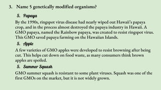 3. Name 5 genetically modified organisms?
5. Papaya
By the 1990s, ringspot virus disease had nearly wiped out Hawaii’s papaya
crop, and in the process almost destroyed the papaya industry in Hawaii. A
GMO papaya, named the Rainbow papaya, was created to resist ringspot virus.
This GMO saved papaya farming on the Hawaiian Islands.
5. Apple
A few varieties of GMO apples were developed to resist browning after being
cut. This helps cut down on food waste, as many consumers think brown
apples are spoiled.
5. Summer Squash
GMO summer squash is resistant to some plant viruses. Squash was one of the
first GMOs on the market, but it is not widely grown.
 