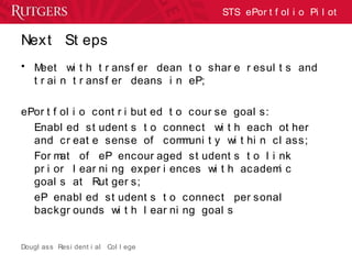 Dougl ass Resi dent i al Col l ege
STS ePor t f ol i o Pi l ot
Next St eps
• Meet wi t h t r ansf er dean t o shar e r esul t s and
t r ai n t r ansf er deans i n eP;
ePor t f ol i o cont r i but ed t o cour se goal s:
Enabl ed st udent s t o connect wi t h each ot her
and cr eat e sense of communi t y wi t hi n cl ass;
For mat of eP encour aged st udent s t o l i nk
pr i or l ear ni ng exper i ences wi t h academi c
goal s at Rut ger s;
eP enabl ed st udent s t o connect per sonal
backgr ounds wi t h l ear ni ng goal s
 