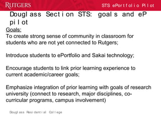 Dougl ass Resi dent i al Col l ege
STS ePor t f ol i o Pi l ot
Dougl ass Sect i on STS: goal s and eP
pi l ot
Goals:
To create strong sense of community in classroom for
students who are not yet connected to Rutgers;
Introduce students to ePortfolio and Sakai technology;
Encourage students to link prior learning experience to
current academic/career goals;
Emphasize integration of prior learning with goals of research
university (connect to research, major disciplines, co-
curricular programs, campus involvement)
 