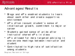 Dougl ass Resi dent i al Col l ege
STS ePor t f ol i o Pi l ot
Advant ages/ Resul t s
• Bl ogs and eP’ s enabl ed st udent s t o l ear n
about each ot her and cr eat e suppor t i ve
envi r onment
• eP’ s of t en r ecount st udent ’ s sense of
i nt el l ect ual gr owt h, commi t ment t o maj or or
car eer
• St udent s gai ned sense of pr i de af t er
i nst r uct or shar ed eP’ s i n cl ass
• eP’ s al l owed f or mor e t ar get ed advi si ng i n
one- on- one meet i ngs bet ween i nst r uct or and
st udent
• Cont r i but ed t o hi gh r at e of sat i sf act i on
among st udent s
 