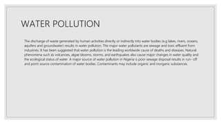 WATER POLLUTION
The discharge of waste generated by human activities directly or indirectly into water bodies (e.g lakes, rivers, oceans,
aquifers and groundwater) results in water pollution. The major water pollutants are sewage and toxic effluent from
industries. It has been suggested that water pollution is the leading worldwide cause of deaths and diseases. Natural
phenomena such as volcanoes, algae blooms, storms, and earthquakes also cause major changes in water quality and
the ecological status of water. A major source of water pollution in Nigeria is poor sewage disposal results in run- off
and point source contamination of water bodies. Contaminants may include organic and inorganic substances.
 