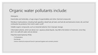Organic water pollutants include:
Detergents
Insecticides and herbicides, a huge range of organohalides and other chemical compounds
Petroleum hydrocarbons, including fuels (gasoline, diesel fuel, jet fuels, and fuel oil) and lubricants (motor oil), and fuel
combustion by products, from storm water runoff
Volatile organic compounds, such as industrial solvents, from improper storage.
Chlorinated solvents, which are dense non- aqueous phase liquids, may fall to the bottom of reservoirs, since they
don’t mix well with water and are denser.
Polychlorinated biphenly (PCBs)
Trichloethylene
Perchlorate
Various chemical compound found in personal hygiene and cosmetic product
 