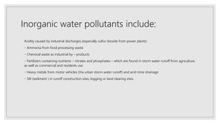 Inorganic water pollutants include:
Acidity caused by industrial discharges (especially sulfur dioxide from power plants)
Ammonia from food processing waste
Chemical waste as industrial by – products
Fertilizers containing nutrients – nitrates and phosphates – which are found in storm water runoff from agriculture,
as well as commercial and residents use
Heavy metals from motor vehicles (Via urban storm water runoff) and acid mine drainage
Silt (sediment ) in runoff construction sites, logging or land clearing sites.
 