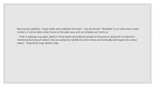 Macroscopic pollutant – large visible items pollutant the water – may be termed “ floatables” in an urban storm water
context, or marine debris when found on the open seas, and can includes such items as:
Trash or garbage (e.g paper, plastic or food waste) discarded by people on the ground, along with accidental or
intentional dumping of rubbish, that are washed by rainfall into storm drains and eventually discharged into surface
waters Shipwrecks, large derelict ships
 