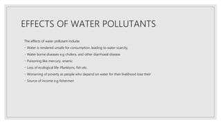 EFFECTS OF WATER POLLUTANTS
The effects of water pollutant include:
Water is rendered unsafe for consumption, leading to water scarcity,
Water borne diseases e.g cholera, and other diarrhoeal disease
Poisoning like mercury, arsenic
Loss of ecological life: Planktons, fish etc.
Worsening of poverty as people who depend on water for their livelihood lose their
Source of income e.g fishermen
 