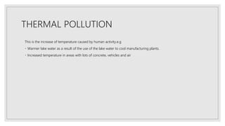 THERMAL POLLUTION
This is the increase of temperature caused by human activity.e.g
Warmer lake water as a result of the use of the lake water to cool manufacturing plants.
Increased temperature in areas with lots of concrete, vehicles and air
 